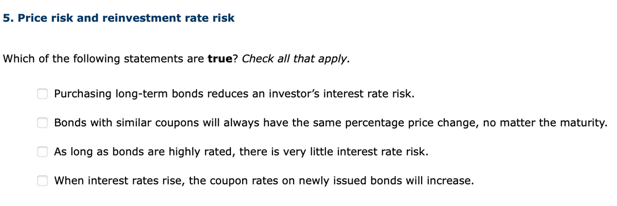 5. Price risk and reinvestment rate risk
Which of the following statements are true? Check all that apply.
оооо
Purchasing long-term bonds reduces an investor's interest rate risk.
Bonds with similar coupons will always have the same percentage price change, no matter the maturity.
As long as bonds are highly rated, there is very little interest rate risk.
When interest rates rise, the coupon rates on newly issued bonds will increase.