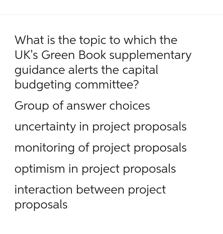 What is the topic to which the
UK's Green Book supplementary
guidance alerts the capital
budgeting committee?
Group of answer choices
uncertainty in project proposals
monitoring of project proposals
optimism in project proposals
interaction between project
proposals