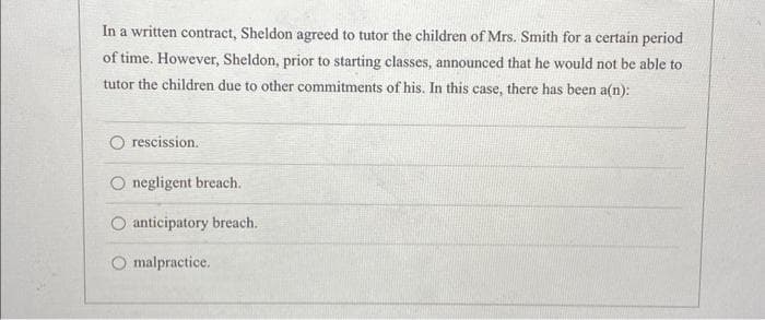 In a written contract, Sheldon agreed to tutor the children of Mrs. Smith for a certain period
of time. However, Sheldon, prior to starting classes, announced that he would not be able to
tutor the children due to other commitments of his. In this case, there has been a(n):
rescission.
negligent breach.
anticipatory breach.
O malpractice.