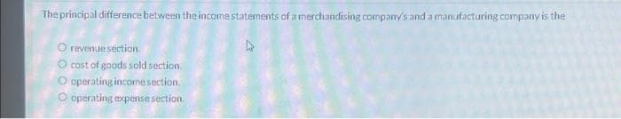 The principal difference between the income statements of a merchandising company's and a manufacturing company is the
O revenue section.
O cost of goods sold section.
O operating income section.
O operating expense section.