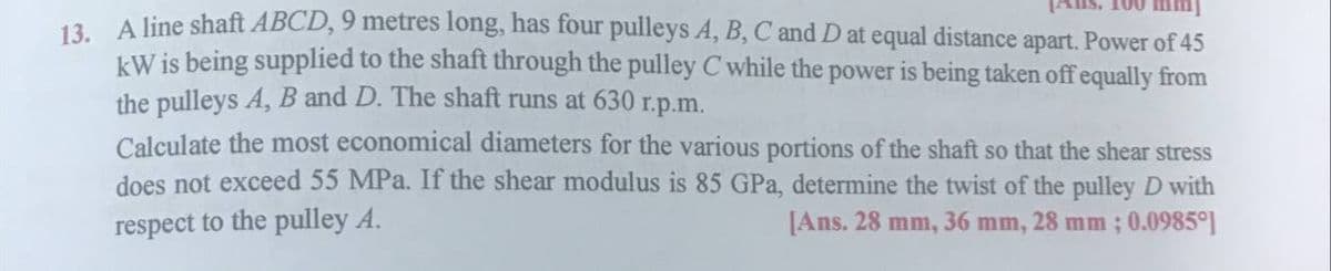 100 mmj
12 A line shaft ABCD, 9 metres long, has four pulleys A, B, C and D at equal distance apart. Power of 45
kW is being supplied to the shaft through the pulley C while the power is being taken off equally from
the pulleys A, B and D. The shaft runs at 630 r.p.m.
Calculate the most economical diameters for the various portions of the shaft so that the shear stress
does not exceed 55 MPa. If the shear modulus is 85 GPa, determine the twist of the pulley D with
respect to the pulley A.
[Ans. 28 mm, 36 mm, 28 mm ; 0.0985°]
