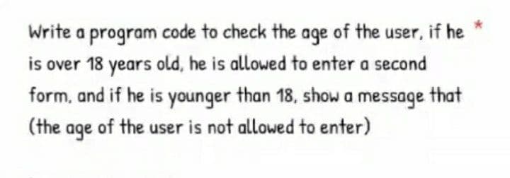 Write a program code to check the age of the user, if he
is over 18 years old, he is allowed to enter a second
form, and if he is younger than 18, show a message that
(the age of the user is not allowed to enter)
