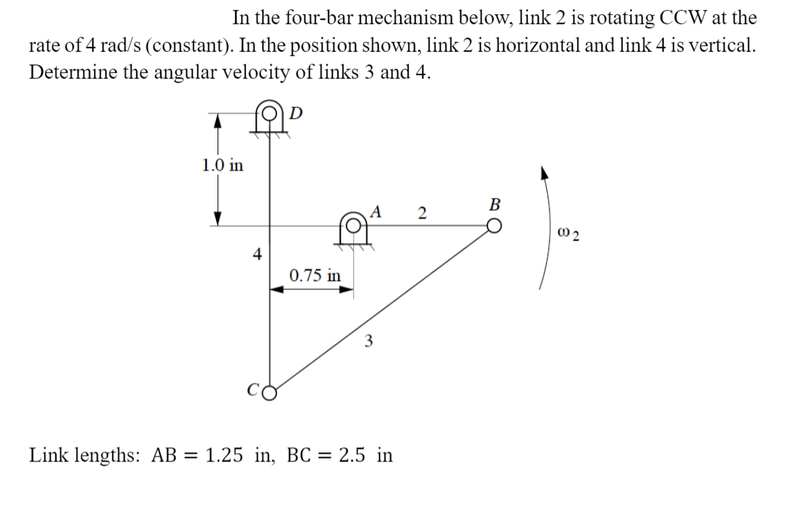 In the four-bar mechanism below, link 2 is rotating CCW at the
rate of 4 rad/s (constant). In the position shown, link 2 is horizontal and link 4 is vertical.
Determine the angular velocity of links 3 and 4.
1.0 in
В
2
0.75 in
3
Link lengths: AB = 1.25 in, BC = 2.5 in
