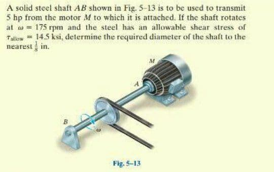 A solid steel shaft AB shown in Fig. 5-13 is to be used to transmit
5 hp from the motor M to which it is attached. If the shaft rotates
at w = 175 rpm and the steel has an allowable shear stress of
Talow = 14.5 ksi, determine the required diameter of the shaft to the
nearest in.
Fig. 5-13
