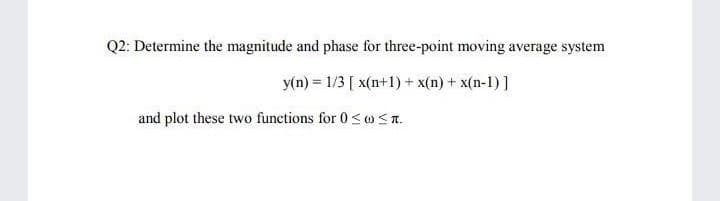 Q2: Determine the magnitude and phase for three-point moving average system
y(n) = 1/3 [ x(n+1) + x(n) + x(n-1) ]
and plot these two functions for 0<oST.
