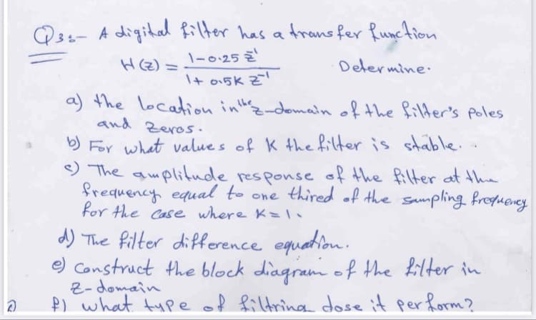 Q34- A digital Rilter has a Arans fer Runction
\-0.25 Z
H(z) =
Delermine:
\+ o15k Z
a) the locaion inthz-domain of the filder's poles
and Zeros.
b) For what value s of K the filter is stable.
9 The amplitude responseof the filter at the
frequency equal to one thired .of the sampling froqueney
for the Case where K=
d) The filter difference equation.
e) Construct the block diagram o f the filter in
Z- domain
P) what tupe of filtring dose it perform?
