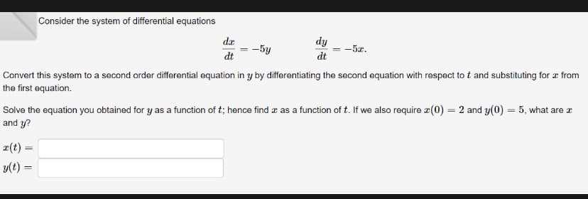 Consider the system of differential equations
da
dt
x(t) =
y(t) =
dy
dt
-5y
Convert this system to a second order differential equation in y by differentiating the second equation with respect to t and substituting for a from
the first equation.
||
-5x.
Solve the equation you obtained for y as a function of t; hence find x as a function of t. If we also require (0) = 2 and y(0) = 5, what are a
and y?