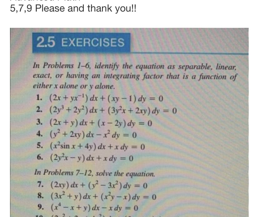 5,7,9 Please and thank you!!
2.5 EXERCISES
In Problems 1-6, identify the equation as separable, linear,
exact, or having an integrating factor that is a function of
either x alone or y alone.
1. (2x+yx¯¹) dx + (xy-1) dy = 0
2. (2y³ +2y2) dx + (3y²x + 2xy) dy = 0
(2x+y) dx + (x-2y) dy = 0
4. (y² + 2xy) dx-x²¹ dy = 0
3.
5.
6.
(x²sin x+4y) dx + x dy = 0
(2x-y) dx + x dy = 0
In Problems 7-12, solve the equation.
7. (2xy) dx + (y² − 3x²) dy = 0
-
8.
(3x² + y) dx + (x²y − x) dy = 0
(x¹-x+y) dx − x dy = 0
9.
10