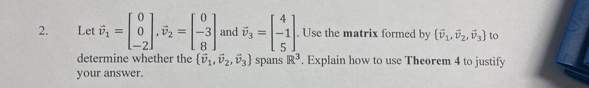 2.
0
- 1911.5/2 - 12/3
[-]
L-21
8
51
determine whether the {₁, 2, 3} spans R³. Explain how to use Theorem 4 to justify
your answer.
Let v₁ =
4
-3 and 3 =
- Use the matrix formed by {₁, 2, V3} to
-