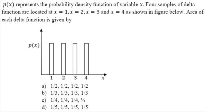 p(x) represents the probability density function of variable x. Four samples of delta
function are located at x = 1, x = 2, x = 3 and x = 4 as shown in figure below. Area of
each delta function is given by
p(x)
1
2 3 4
a)
1/2, 1/2, 1/2, 1/2
b) 1/3, 1/3, 1/3, 1/3
c) 1/4, 1/4, 1/4.%
d) 1/5, 1/5, 1/5, 1/5