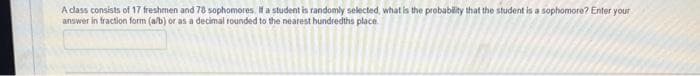 A class consists of 17 freshmen and 78 sophomores. If a student is randomly selected, what is the probability that the student is a sophomore? Enter your
answer in fraction form (a/b) or as a decimal rounded to the nearest hundredths place