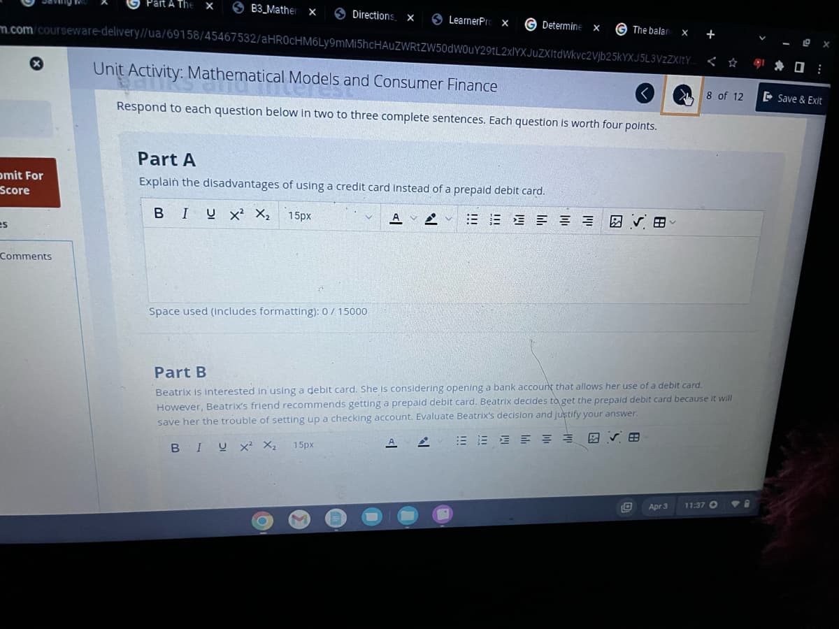 x
mit For
Score
es
Part A The
Comments
SB3 Mather X
m.com/courseware-delivery//ua/69158/45467532/aHR0cHM6Ly9mMi5hcHAUZWRtZW50dWouY29tL2xlYXJuZXItdWkvc2Vjb25kYXJ5L3VzZXItY
Unit Activity: Mathematical Models and Consumer Finance
Respond to each question below in two to three complete sentences. Each question is worth four points.
Directions X
LearnerPri X
Space used (includes formatting): 0 / 15000
Part A
Explain the disadvantages of using a credit card instead of a prepaid debit card.
BIU X² X₂ 15px
15px
G Determine X
AV
G The balan X
✔B
<<
Part B
Beatrix is interested in using a debit card. She is considering opening a bank account that allows her use of a debit card.
However, Beatrix's friend recommends getting a prepaid debit card. Beatrix decides to get the prepaid debit card because it will
save her the trouble of setting up a checking account. Evaluate Beatrix's decision and justify your answer.
BIUX² X₂
A
EVE
Apr 3
8 of 12
11:37 O
¹0:
Save & Exit