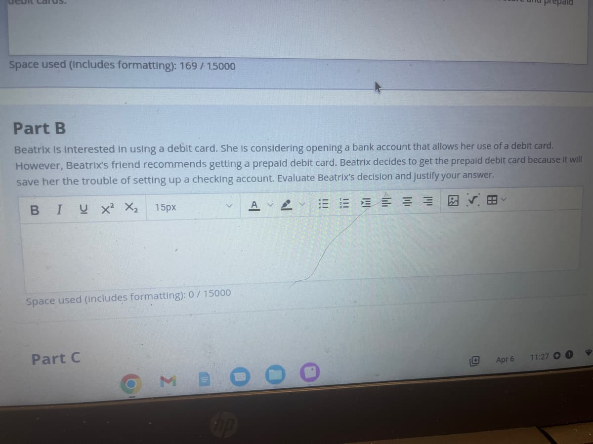 debit Carus.
Space used (includes formatting): 169 / 15000
Part B
Beatrix is interested in using a debit card. She is considering opening a bank account that allows her use of a debit card.
However, Beatrix's friend recommends getting a prepaid debit card. Beatrix decides to get the prepaid debit card because it will
save her the trouble of setting up a checking account. Evaluate Beatrix's decision and justify your answer.
B IUX² X₂ 15px
E
Space used (includes formatting): 0 / 15000
Part C
Σ
up
Apr 6
11:27 O