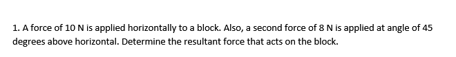 1. A force of 10 N is applied horizontally to a block. Also, a second force of 8 N is applied at angle of 45
degrees above horizontal. Determine the resultant force that acts on the block.
