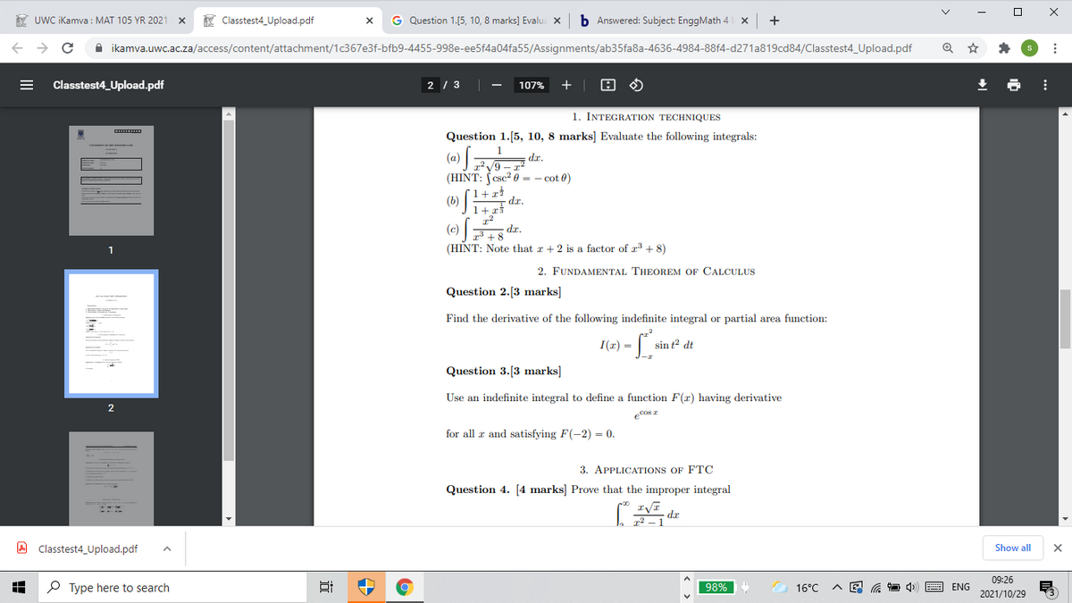 * UWC iKamva : MAT 105 YR 2021 x
K Classtest4_Upload.pdf
G Question 1.[5, 10, 8 marks] Evalua x
b Answered: Subject: EnggMath 4
+
A ikamva.uwc.ac.za/access/content/attachment/1c367e3f-bfb9-4455-998e-ee5f4a04fa55/Assignments/ab35fa8a-4636-4984-88f4-d271a819cd84/Classtest4_Upload.pdf
Classtest4_Upload.pdf
2 / 3
+ |
107%
1. INTEGRATION TECHNIQUES
Question 1.[5, 10, 8 marks] Evaluate the following integrals:
1
dr.
(HINT: (csc? 0 = – cot 0)
- 6 (D)
1+r*
(b)
dr.
(e) F+8
(c)
dr.
1
(HINT: Note that r +2 is a factor of r3 + 8)
2. FUNDAMENTAL THEOREM OF CALCULUS
Question 2.[3 marks]
Find the derivative of the following indefinite integral or partial area function:
I(r) =
sin t2 dt
Question 3.[3 marks]
Use an indefinite integral to define a function F(x) having derivative
ecos r
for all r and satisfying F(-2) = 0.
3. APPLICATIONS OF FTÇ
Question 4. [4 marks] Prove that the improper integral
ap
A Classtest4_Upload.pdf
Show all
09:26
O Type here to search
98%
16°C
ENG
2021/10/29
II
