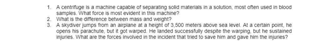 1. A centrifuge is a machine capable of separating solid materials in a solution, most often us
samples. What force is most evident in this machine?
2. What is the difference between mass and weight?
3. A skydiver jumps from an airplane at a height of 3,500 meters above sea level. At a certa
opens his parachute, but it got warped. He landed successfully despite the warping, but he
injuries. What are the forces involved in the incident that tried to save him and gave him the
