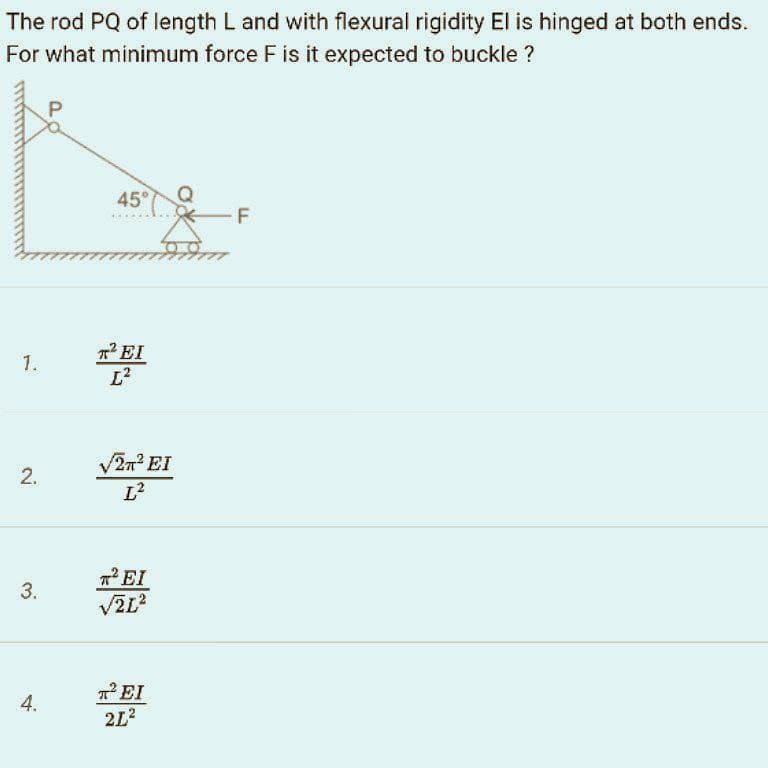 The rod PQ of length L and with flexural rigidity El is hinged at both ends.
For what minimum force F is it expected to buckle ?
45°
F
EI
1.
2m EI
L?
7EI
3.
TEI
2L2
4.
2.
