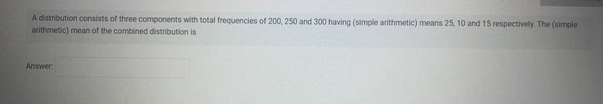 A distribution consists of three components with total frequencies of 200, 250 and 300 having (simple arithmetic) means 25, 10 and 15 respectively. The (simple
arithmetic) mean of the combined distribution is
Answer: