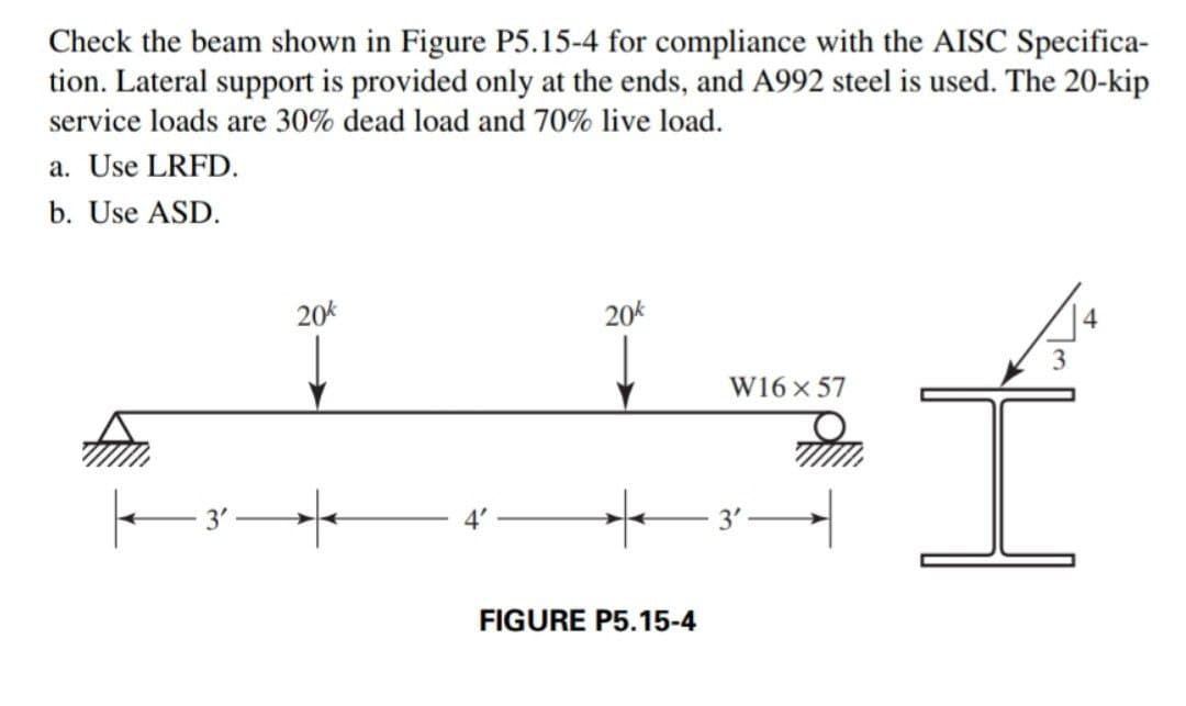 Check the beam shown in Figure P5.15-4 for compliance with the AISC Specifica-
tion. Lateral support is provided only at the ends, and A992 steel is used. The 20-kip
service loads are 30% dead load and 70% live load.
a. Use LRFD.
b. Use ASD.
20k
|——3² —
20k
FIGURE P5.15-4
W16 x 57
-3'—
3