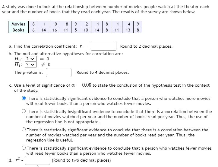 A study was done to look at the relationship between number of movies people watch at the theater each
year and the number of books that they read each year. The results of the survey are shown below.
Movies 8 10 8 9 2
6 14
1 8 1 4 9
16 11 5 10| 14 8 11| 13 8
Books
a. Find the correlation coefficient: r =
Round to 2 decimal places.
b. The null and alternative hypotheses for correlation are:
Họ: ? v = 0
