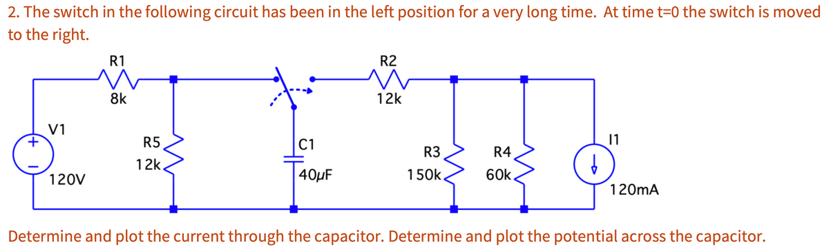 2. The switch in the following circuit has been in the left position for a very long time. At time t=0 the switch is moved
to the right.
+
V1
120V
R1
8k
R5
12k
+
C1
40μF
R2
W
12k
R3
150k
R4
60k
↓
11
120mA
Determine and plot the current through the capacitor. Determine and plot the potential across the capacitor.