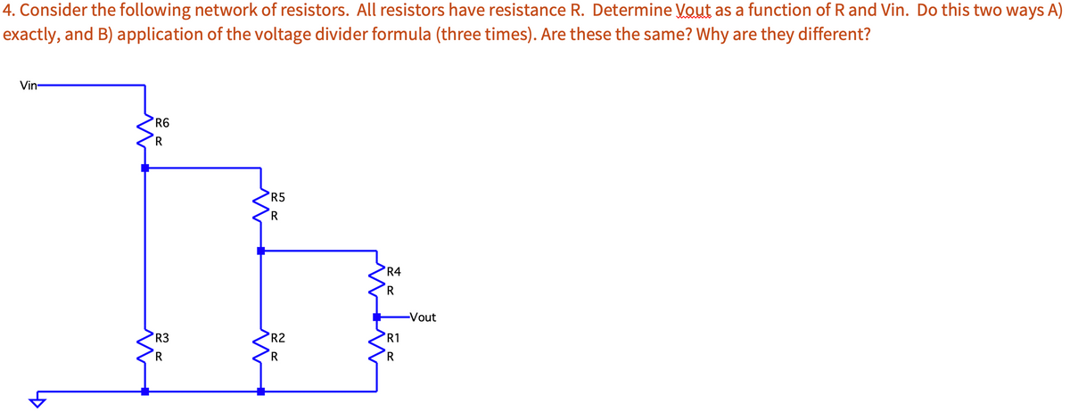 4. Consider the following network of resistors. All resistors have resistance R. Determine Vout as a function of R and Vin. Do this two ways A)
exactly, and B) application of the voltage divider formula (three times). Are these the same? Why are they different?
Vin-
R6
R
R3
R
R5
R
R2
R
R4
R
R1
R
-Vout