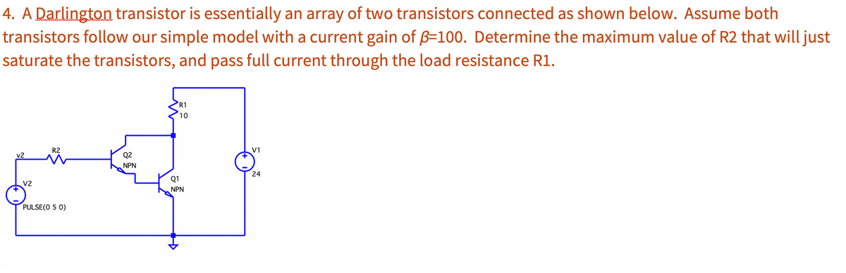 4. A Darlington transistor is essentially an array of two transistors connected as shown below. Assume both
transistors follow our simple model with a current gain of B=100. Determine the maximum value of R2 that will just
saturate the transistors, and pass full current through the load resistance R1.
v2
V2
R2
PULSE (0 5 0)
Q2
NPN
R1
10
Q1
NPN
V1
24