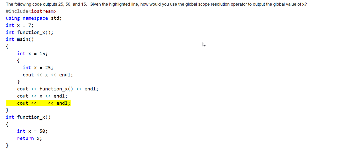 The following code outputs 25, 50, and 15. Given the highlighted line, how would you use the global scope resolution operator to output the global value of x?
#include<iostream>
using namespace std;
int x = 7;
int function_x();
int main()
{
int x = 15;
{
int x = 25;
cout << x <« endl;
}
cout <« function_x() << endl;
cout <« x << endl;
cout <<
<« endl;
}
int function_x()
{
int x = 50;
return x;
}
