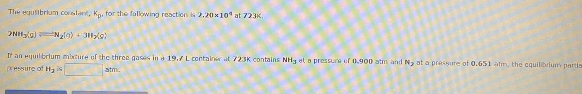 The equilibrium constant, Kn, for the following reaction is 2.20×104 at 723K.
2NH3(g) N2(g) + 3H2(g)
If an equilibrium mixture of the three gases in a 19.7 L container at 723K contains NH3 at a pressure of 0.900 atm and N, at a pressure of 0.651 atm, the equilibrium partia
pressure of H2 is
atm.
