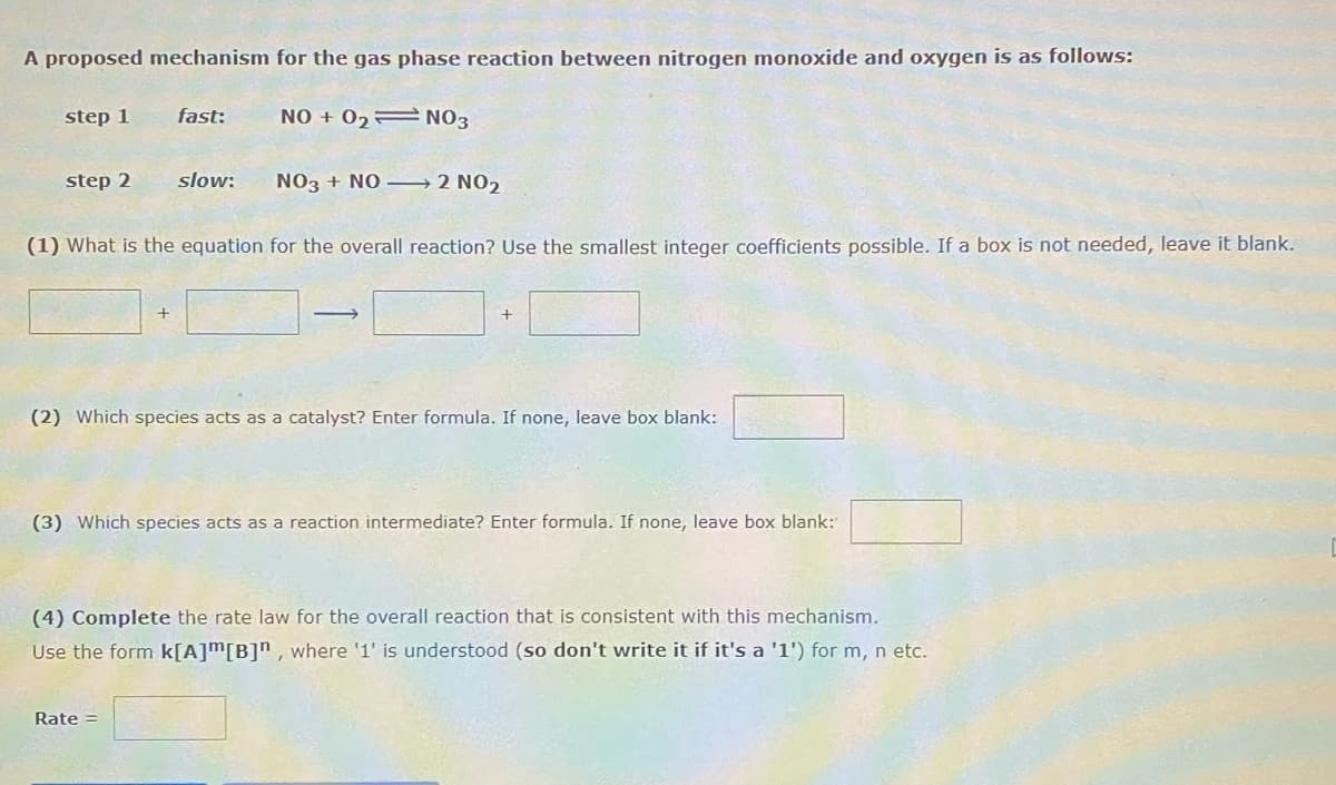 A proposed mechanism for the gas phase reaction between nitrogen monoxide and oxygen is as follows:
step 1
fast:
NO + 02= NO3
step 2
slow:
NO3 + NO – 2 NO2
(1) What is the equation for the overall reaction? Use the smallest integer coefficients possible. If a box is not needed, leave it blank.
(2) Which species acts as a catalyst? Enter formula. If none, leave box blank:
(3) Which species acts as a reaction intermediate? Enter formula. If none, leave box blank:
(4) Complete the rate law for the overall reaction that is consistent with this mechanism.
Use the form k[A]m[B]n , where '1' is understood (so don't write it if it's a '1') for m, n etc.
Rate =
