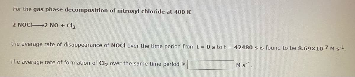 For the gas phase decomposition of nitrosyl chloride at 400 K
2 NOCI→2 NO + Cl,
the average rate of disappearance of NOCI over the time period from t = 0 s to t = 42480 s is found to be 8.69×107 M s1.
The average rate of formation of Cl, over the same time period is
M s1
