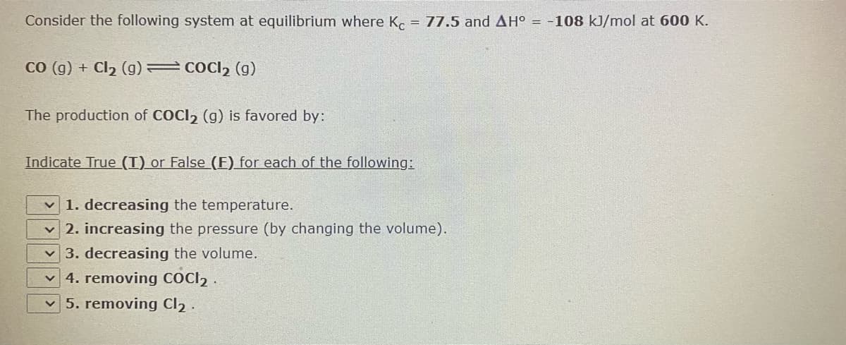 Consider the following system at equilibrium where K. = 77.5 and AH° = -108 kJ/mol at 600 K.
co (g) + Cl2 (g) = COCI2 (g)
The production of COCI, (g) is favored by:
Indicate True (I)_or False (E) for each of the following:
1. decreasing the temperature.
v 2. increasing the pressure (by changing the volume).
3. decreasing the volume.
v 4. removing COCI2 .
v 5. removing Cl2 .
