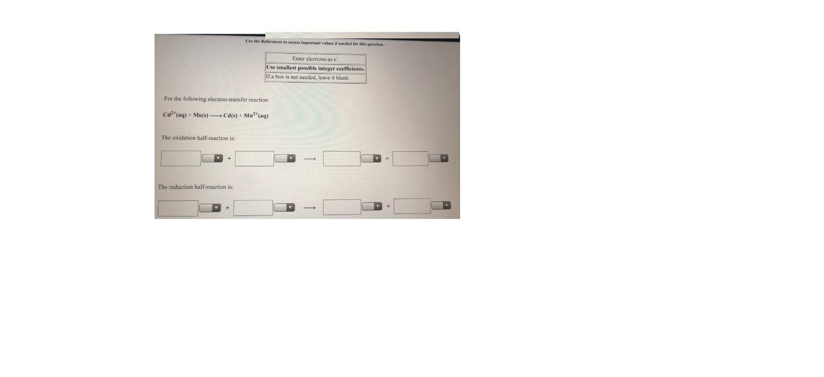 Use the References to access important values if needed for this question.
Enter electrons as e.
Use smallest possible integer coefficients.
If a box is not needed, leave it blank.
For the following electron-transfer reaction:
Cd2*(aq) + Mn(s) Cd(s) + Mn2*(aq)
The oxidation half-reaction is:
The reduction half-reaction is:
