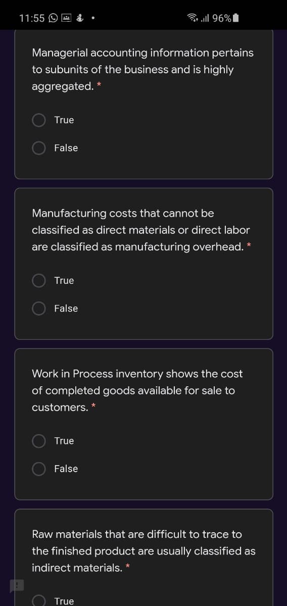 11:55 O E &
ll 96%
Managerial accounting information pertains
to subunits of the business and is highly
aggregated.
True
O False
Manufacturing costs that cannot be
classified as direct materials or direct labor
are classified as manufacturing overhead. *
True
O False
Work in Process inventory shows the cost
of completed goods available for sale to
customers. *
True
False
Raw materials that are difficult to trace to
the finished product are usually classified as
indirect materials. *
True
O O
