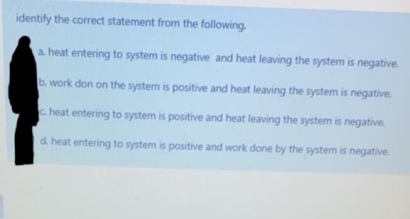 identify the correct statement from the following.
a. heat entering to system is negative and heat leaving the system is negative.
b. work don on the system is positive and heat leaving the system is negative.
c. heat entering to system is positive and heat leaving the system is negative.
d. heat entering to system is positive and work done by the system is negative.
