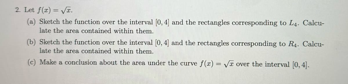 2. Let f(x)=√√x.
(a) Sketch the function over the interval [0, 4] and the rectangles corresponding to L4. Calcu-
late the area contained within them.
(b) Sketch the function over the interval [0, 4] and the rectangles corresponding to R4. Calcu-
late the area contained within them.
(c) Make a conclusion about the area under the curve f(x)=√x over the interval [0, 4].