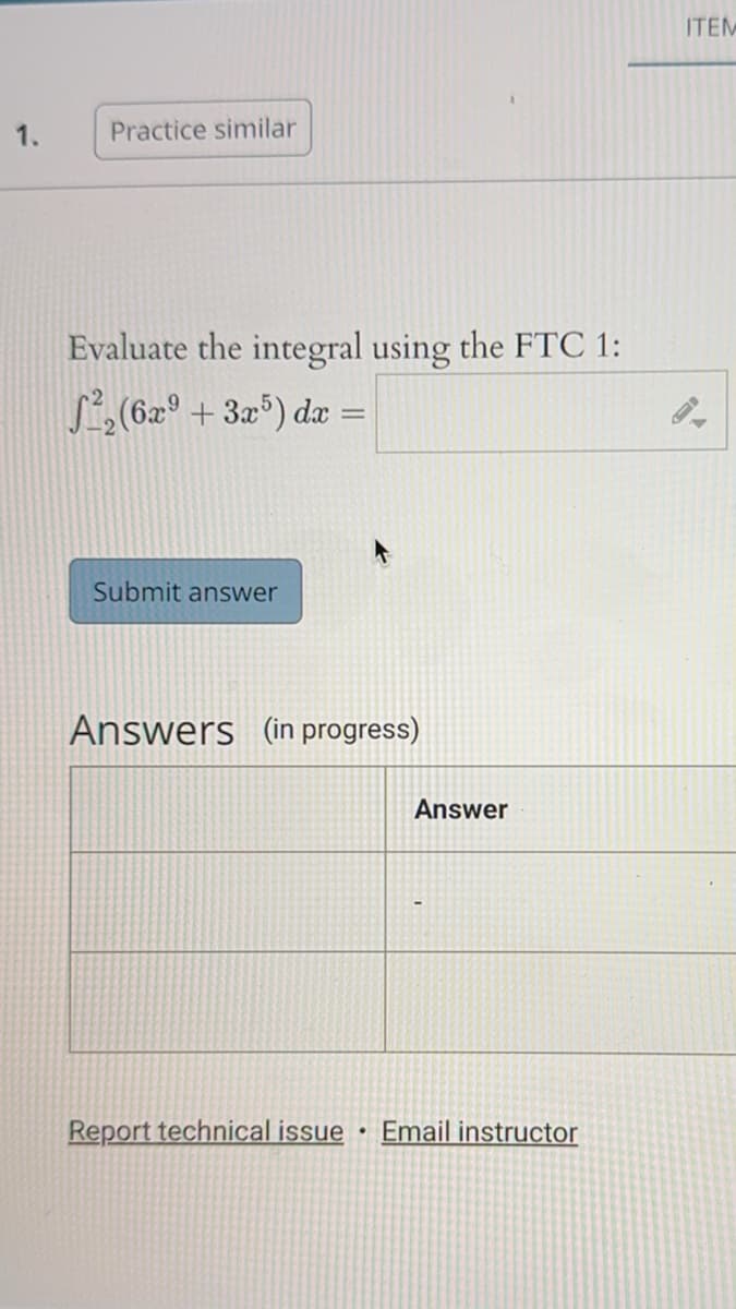 1.
Practice similar
Evaluate the integral using the FTC 1:
²₂ (6x9 +3x5) dx =
Submit answer
Answers (in progress)
Report technical issue
•
Answer
Email instructor
ITEM