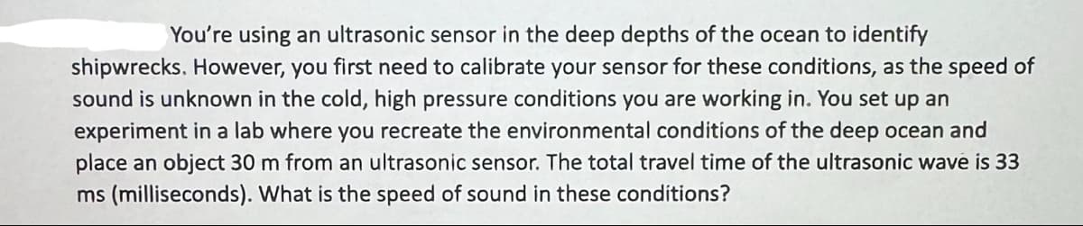 You're using an ultrasonic sensor in the deep depths of the ocean to identify
shipwrecks. However, you first need to calibrate your sensor for these conditions, as the speed of
sound is unknown in the cold, high pressure conditions you are working in. You set up an
experiment in a lab where you recreate the environmental conditions of the deep ocean and
place an object 30 m from an ultrasonic sensor. The total travel time of the ultrasonic wave is 33
ms (milliseconds). What is the speed of sound in these conditions?