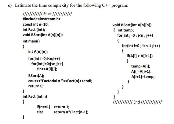 c) Estimate the time complexity for the following C++ program:
IIII Start //III
#include<iostream.h>
const int n=10;
void BSort(int A[n][n])
{ int temp;
for(int j=0 ; j<n ; j++)
{
for(int i=0 ; i<n-1 ;i++)
{
if(A[i] > A[i+1])
int Fact (int);
void BSort(int A[n][n]);
int main()
{
int A[n][n];
for(int i=0;i<n;i++)
for(int j=0;j<n;j++)
cin>>A[i)[j];
temp=A[i);
A[i)=A[i+1];
A[i+1]=temp;
}
}
BSort(A);
cout<<"Factorial = "<<Fact(n)<<endl;
return 0;
int Fact (int n)
{
}
End ////I.
if(n==1) return 1;
else
return n*(Fact(n-1);
