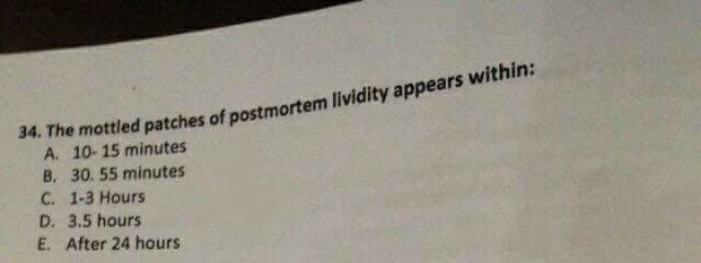 34. The mottled patches of postmortem lividity appears within:
A. 10-15 minutes
B. 30. 55 minutes
C. 1-3 Hours
D. 3.5 hours
E. After 24 hours
