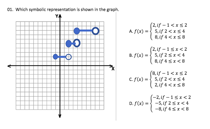 01. Which symbolic representation is shown in the graph.
YA
(2, if – 1< x < 2
A. f(x) = { 5, if 2 < x < 4
8, if 4 < x < 8
(2, if – 1< x < 2
B. f(x) = { 5, if 2 < x < 4
8, if 4 < x < 8
(8, if – 1< x < 2
5, if 2 < x < 4
2, if 4 < x < 8
C. f(x) =
(-2, if – 1<x < 2
D. f(x) = { -5, if 2 < x < 4
-8, if 4 <x < 8
->
