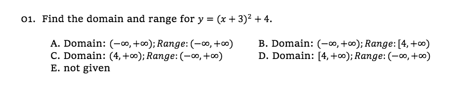 01. Find the domain and range for y = (x + 3)² + 4.
A. Domain: (-∞, +∞); Range: (-0, +∞)
C. Domain: (4,+∞); Range: (-∞,+∞)
E. not given
B. Domain: (-∞,+∞); Range:[4,+∞)
D. Domain: [4, +∞); Range: (-∞,+∞)
