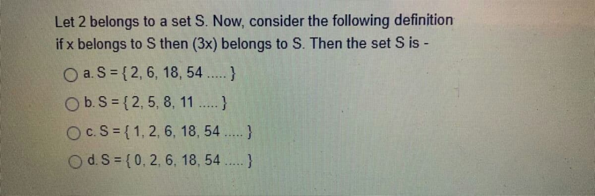 Let 2 belongs to a set S. Now, consider the following definition
if x belongs to S then (3x) belongs to S. Then the set S is -
O a. S = {2, 6, 18, 54 ..}
O b. S = {2, 5, 8, 11
Oc.S= {1,2, 6, 18, 54 . }
Od S={0, 2, 6, 18, 54.}
