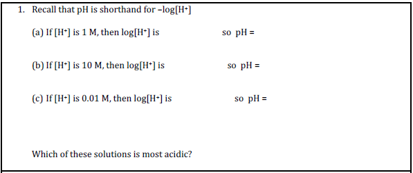 1. Recall that pH is shorthand for -log[H•]
(a) If [H*] is 1 M, then log[H*] is
so pH =
(b) If [H*] is 10 M, then log[H*] is
so pH =
(c) If [H-] is 0.01 M, then log[H-] is
so pH =
Which of these solutions is most acidic?
