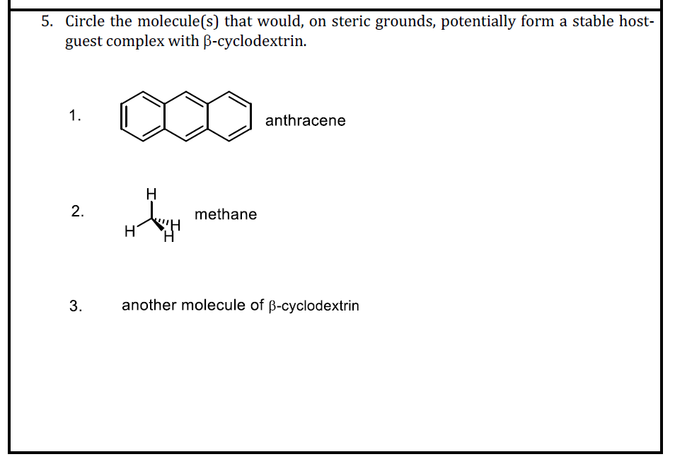 5. Circle the molecule(s) that would, on steric grounds, potentially form a stable host-
guest complex with B-cyclodextrin.
1.
anthracene
methane
3.
another molecule of B-cyclodextrin
2.
