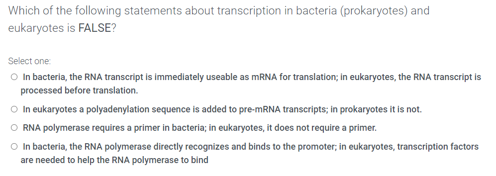 Which of the following statements about transcription in bacteria (prokaryotes) and
eukaryotes is FALSE?
Select one:
O In bacteria, the RNA transcript is immediately useable as MRNA for translation; in eukaryotes, the RNA transcript is
processed before translation.
O In eukaryotes a polyadenylation sequence is added to pre-MRNA transcripts; in prokaryotes it is not.
O RNA polymerase requires a primer in bacteria; in eukaryotes, it does not require a primer.
O In bacteria, the RNA polymerase directly recognizes and binds to the promoter; in eukaryotes, transcription factors
are needed to help the RNA polymerase to bind
