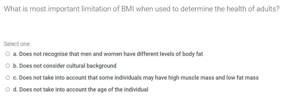 What is most important limitation of BMI when used to determine the health of adults?
Select one:
a. Does not recognise that men and women have different levels of body fat
O b. Does not consider cultural background
O c. Does not take into account that some individuals may have high muscle mass and low fat mass
O d. Does not take into account the age of the individual
