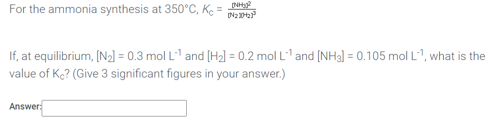 For the ammonia synthesis at 350°C, Kc =
[NH3]?
[N2]IH213
If, at equilibrium, [N2] = 0.3 mol L1 and [H2] = 0.2 mol L-1 and [NH3] = 0.105 mol L-1, what is the
value of Kc? (Give 3 significant figures in your answer.)
Answer:
