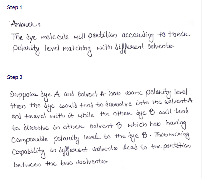 Step 1
Anower s
The Jye mole cule will partition accaseding to theie
polanity level matching with diffenent sdlvento.
Step 2
Buppose dye A and Salvent A hab bame polaity leve)
then the dye would tend to desseve cnto the spolventA
and tslavel nith it while the other dye B will tend
to diesolve in other solvent B which haw having
Comparable polauity leved to the dye B. Thioo mi xing
Capability in defferent voolvento dead to the partetion
between the two wolvento
