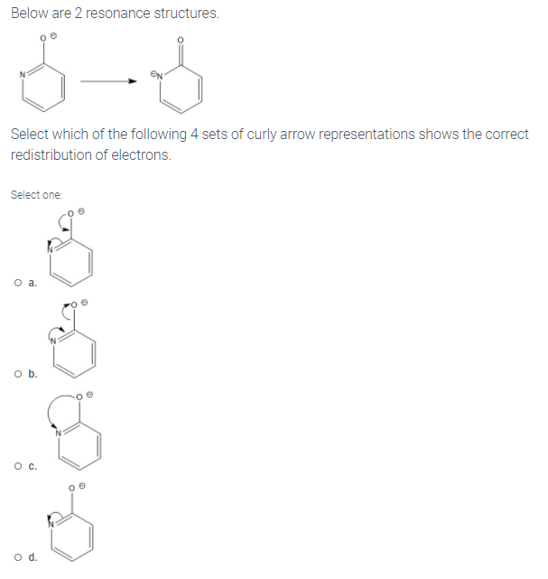 Below are 2 resonance structures.
Select which of the following 4 sets of curly arrow representations shows the correct
redistribution of electrons.
Select one:
O a.
o b.
Oc.
d.
